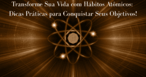 Transforme Sua Vida com Hábitos Atômicos: Dicas Práticas para Conquistar Seus Objetivos!