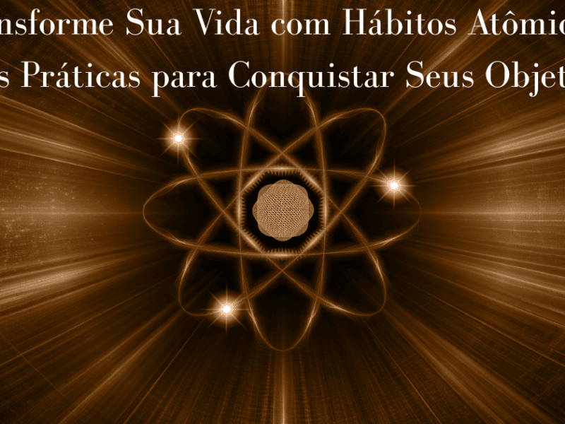 Transforme Sua Vida com Hábitos Atômicos: Dicas Práticas para Conquistar Seus Objetivos!